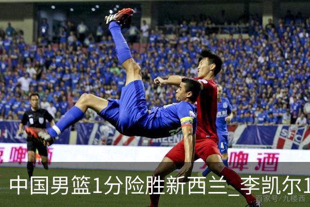 中国男篮1分险胜新西兰 李凯尔18分+致胜抢断